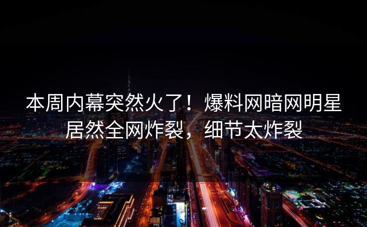本周内幕突然火了！爆料网暗网明星居然全网炸裂，细节太炸裂