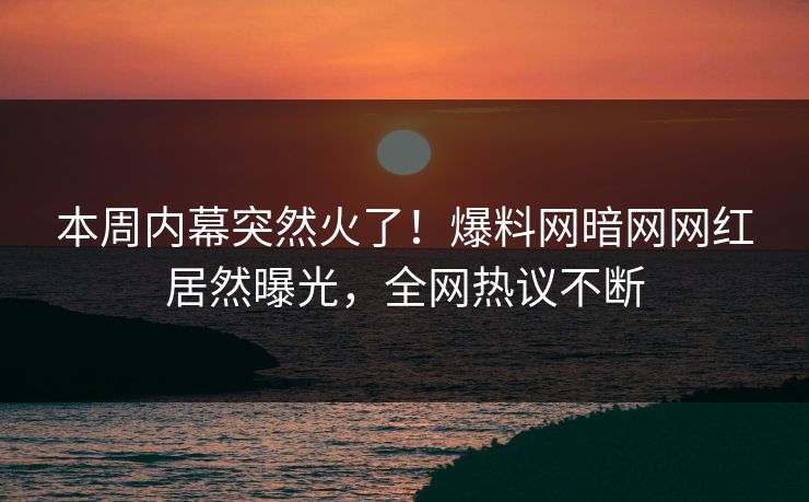 本周内幕突然火了！爆料网暗网网红居然曝光，全网热议不断