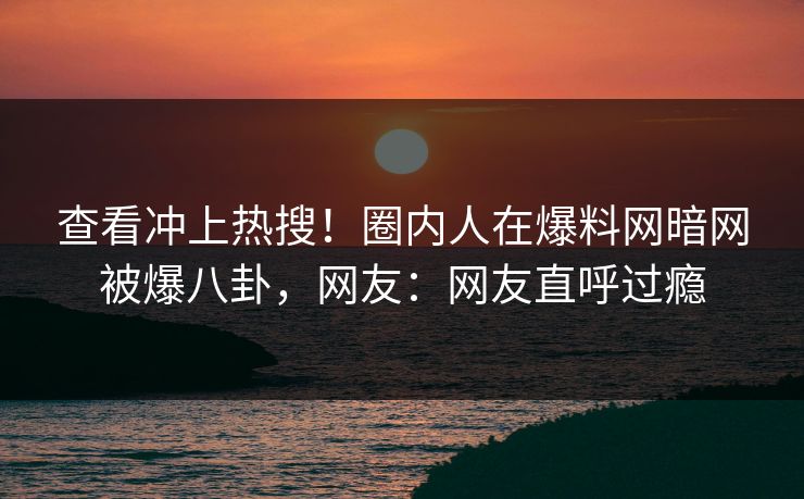查看冲上热搜！圈内人在爆料网暗网被爆八卦，网友：网友直呼过瘾