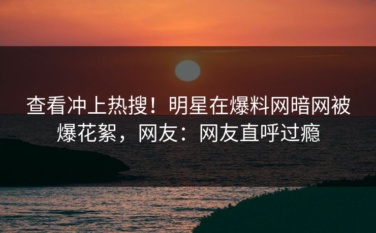 查看冲上热搜！明星在爆料网暗网被爆花絮，网友：网友直呼过瘾