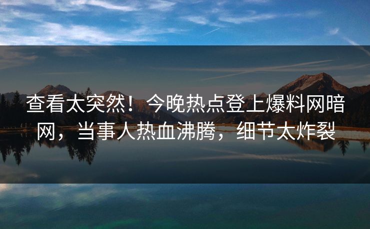 查看太突然！今晚热点登上爆料网暗网，当事人热血沸腾，细节太炸裂