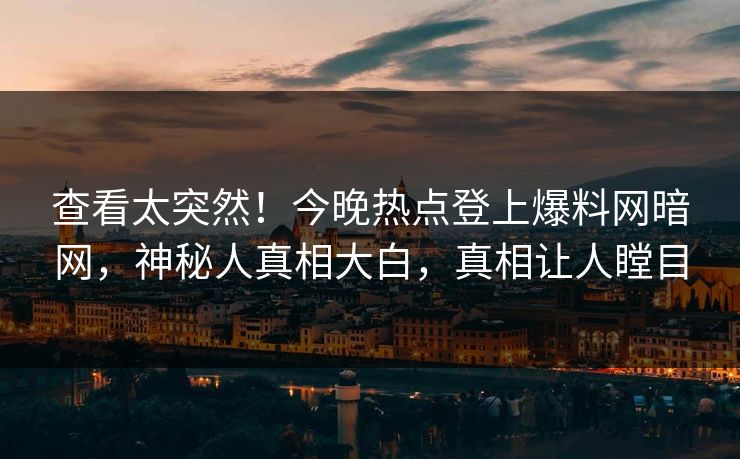查看太突然！今晚热点登上爆料网暗网，神秘人真相大白，真相让人瞠目