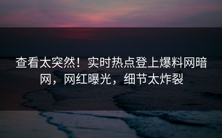 查看太突然！实时热点登上爆料网暗网，网红曝光，细节太炸裂