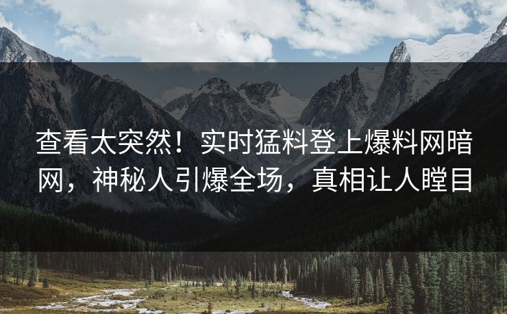 查看太突然！实时猛料登上爆料网暗网，神秘人引爆全场，真相让人瞠目