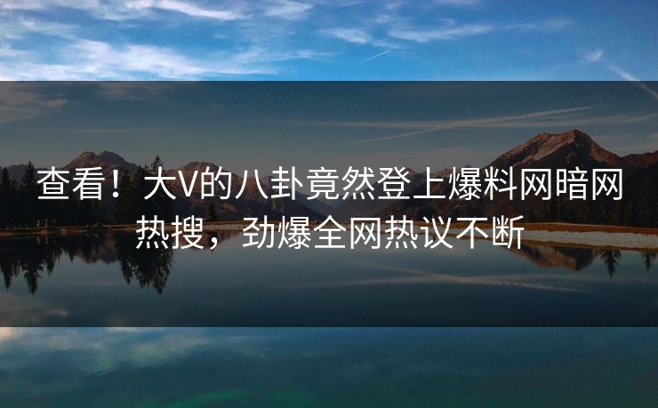 查看！大V的八卦竟然登上爆料网暗网热搜，劲爆全网热议不断