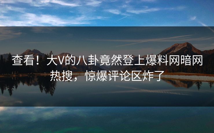 查看！大V的八卦竟然登上爆料网暗网热搜，惊爆评论区炸了