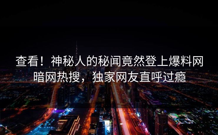 查看！神秘人的秘闻竟然登上爆料网暗网热搜，独家网友直呼过瘾