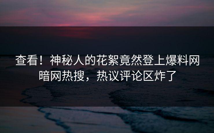 查看！神秘人的花絮竟然登上爆料网暗网热搜，热议评论区炸了