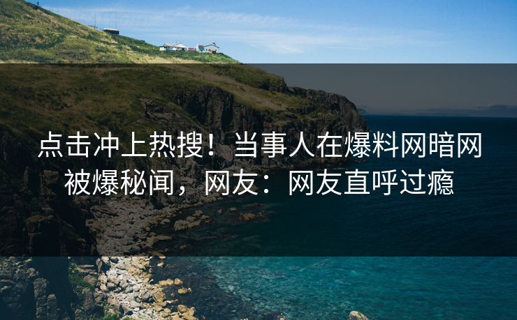 点击冲上热搜！当事人在爆料网暗网被爆秘闻，网友：网友直呼过瘾