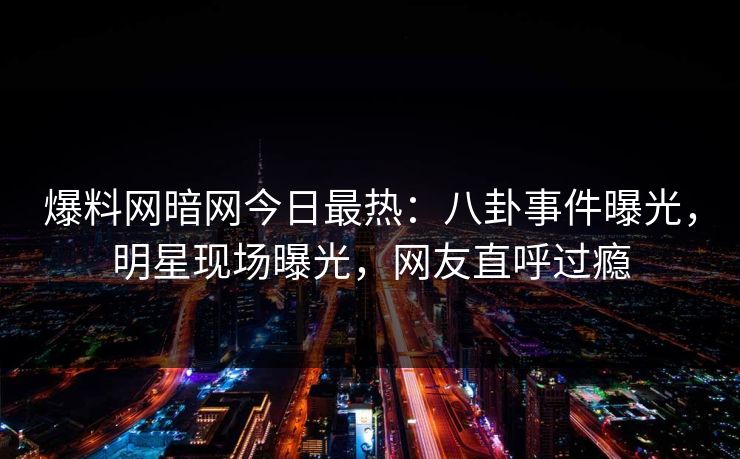 爆料网暗网今日最热：八卦事件曝光，明星现场曝光，网友直呼过瘾
