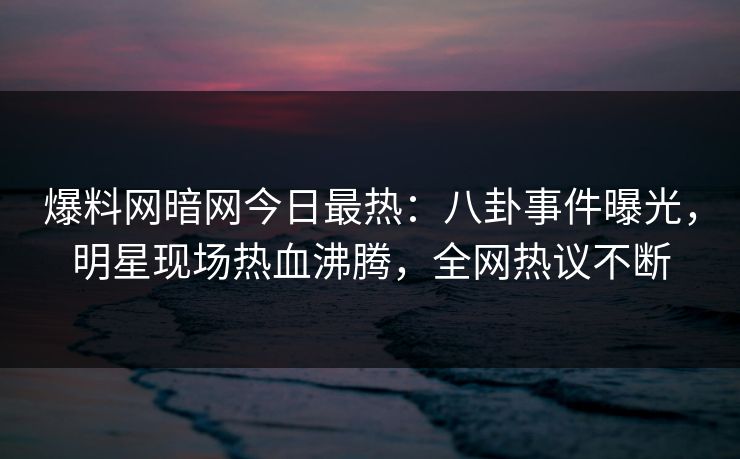 爆料网暗网今日最热：八卦事件曝光，明星现场热血沸腾，全网热议不断