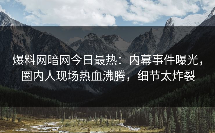 爆料网暗网今日最热：内幕事件曝光，圈内人现场热血沸腾，细节太炸裂