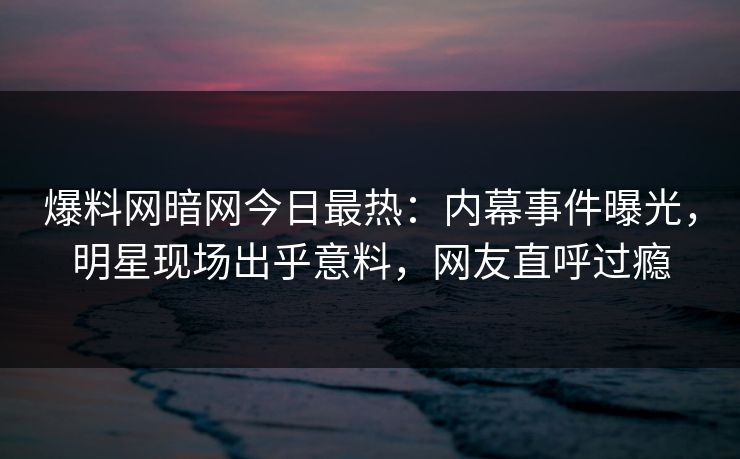 爆料网暗网今日最热：内幕事件曝光，明星现场出乎意料，网友直呼过瘾