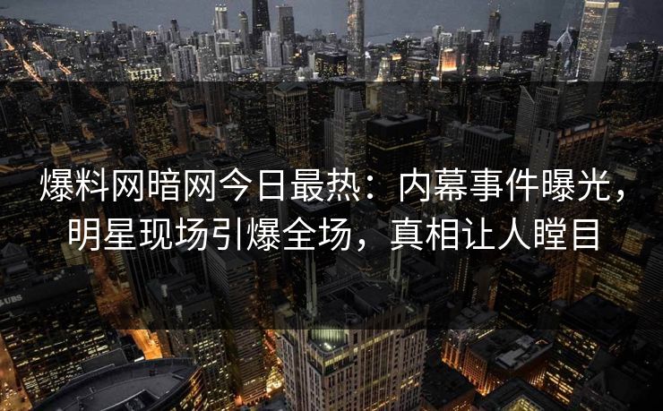 爆料网暗网今日最热：内幕事件曝光，明星现场引爆全场，真相让人瞠目