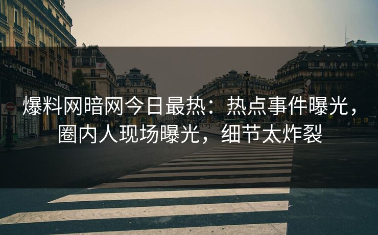 爆料网暗网今日最热：热点事件曝光，圈内人现场曝光，细节太炸裂