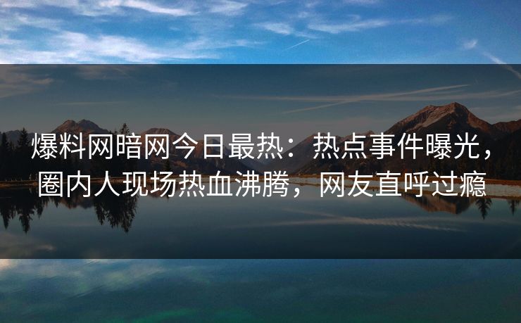 爆料网暗网今日最热：热点事件曝光，圈内人现场热血沸腾，网友直呼过瘾