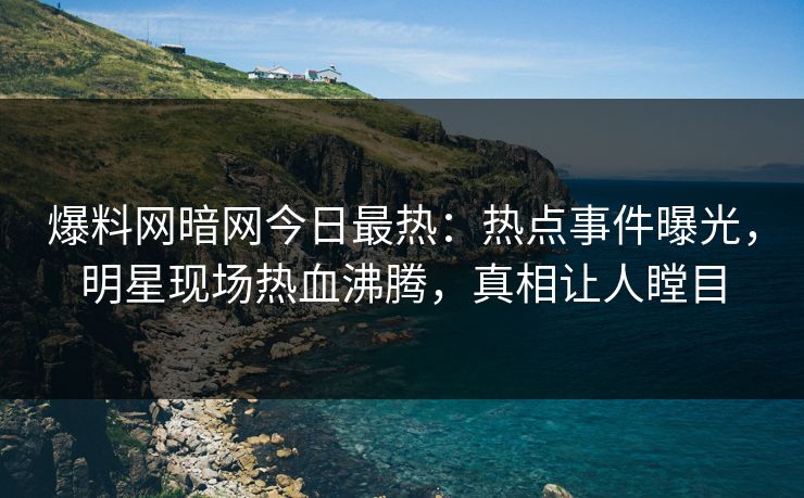 爆料网暗网今日最热：热点事件曝光，明星现场热血沸腾，真相让人瞠目