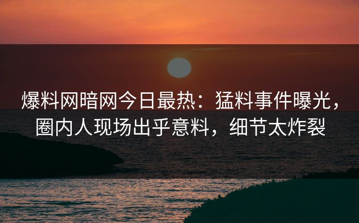爆料网暗网今日最热：猛料事件曝光，圈内人现场出乎意料，细节太炸裂
