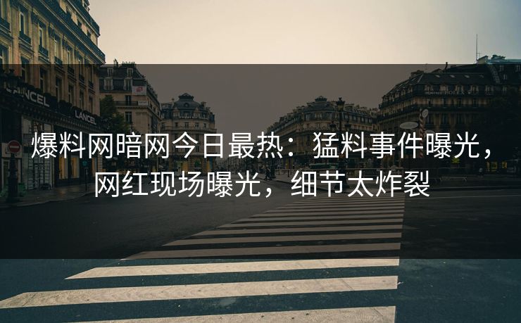 爆料网暗网今日最热：猛料事件曝光，网红现场曝光，细节太炸裂
