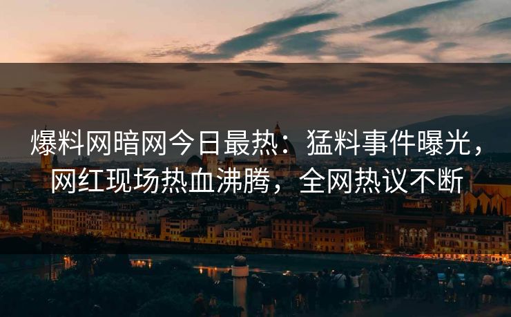 爆料网暗网今日最热：猛料事件曝光，网红现场热血沸腾，全网热议不断