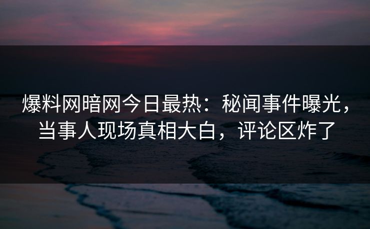 爆料网暗网今日最热：秘闻事件曝光，当事人现场真相大白，评论区炸了