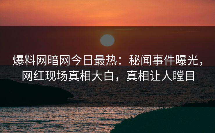 爆料网暗网今日最热：秘闻事件曝光，网红现场真相大白，真相让人瞠目