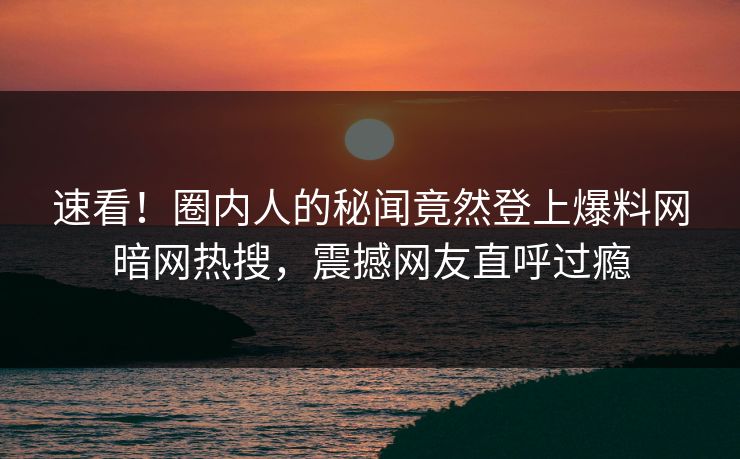 速看！圈内人的秘闻竟然登上爆料网暗网热搜，震撼网友直呼过瘾