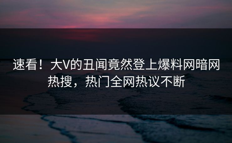 速看！大V的丑闻竟然登上爆料网暗网热搜，热门全网热议不断