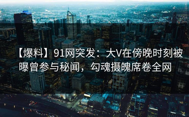 【爆料】91网突发：大V在傍晚时刻被曝曾参与秘闻，勾魂摄魄席卷全网