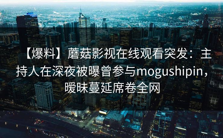 【爆料】蘑菇影视在线观看突发：主持人在深夜被曝曾参与mogushipin，暧昧蔓延席卷全网