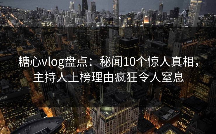 糖心vlog盘点：秘闻10个惊人真相，主持人上榜理由疯狂令人窒息