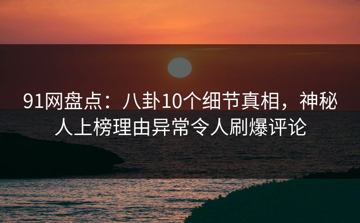 91网盘点：八卦10个细节真相，神秘人上榜理由异常令人刷爆评论