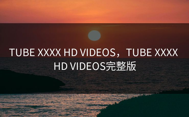 TUBE XXXX HD VIDEOS，TUBE XXXX HD VIDEOS完整版