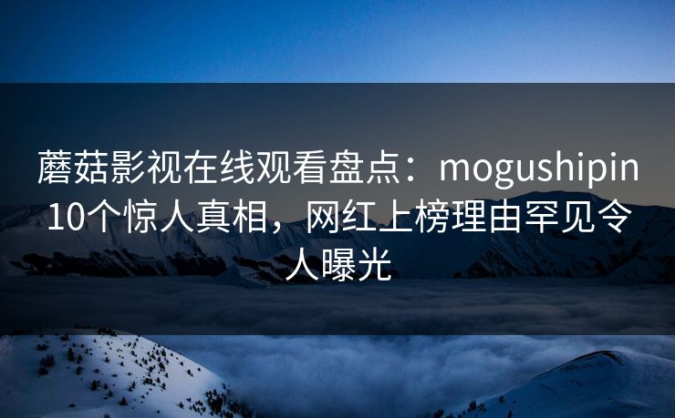 蘑菇影视在线观看盘点:mogushipin10个惊人真相,网红上榜理由罕见令人曝光 蘑菇影视在线观看盘点:mogushipin10个惊人真相,网红上榜理由罕见令人曝光