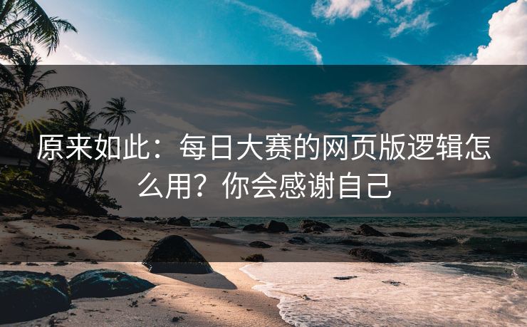 原来如此：每日大赛的网页版逻辑怎么用？你会感谢自己