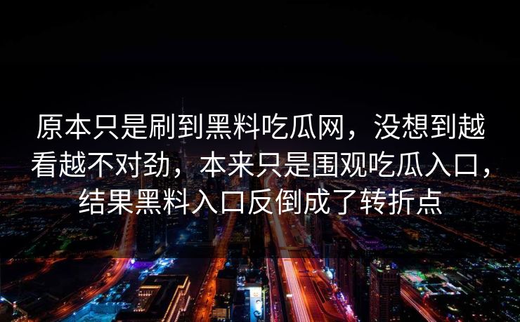 原本只是刷到黑料吃瓜网,没想到越看越不对劲,本来只是围观吃瓜入口,结果黑料入口反倒成了转折点 原本只是刷到黑料吃瓜网,没想到越看越不对劲,本来只是围观吃瓜入口,结果黑料入口反倒成了转折点